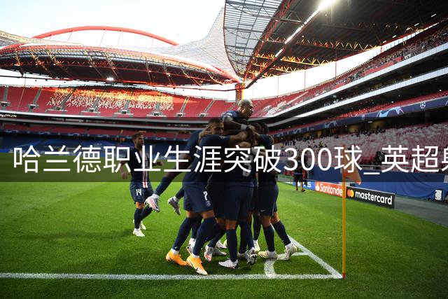 哈兰德职业生涯突破300球 英超射手榜并列第一