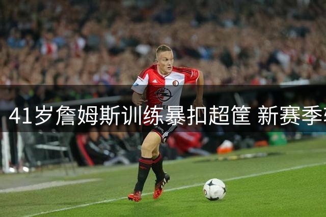 41岁詹姆斯训练暴扣超筐 新赛季转型助攻王